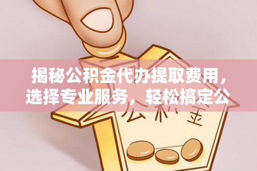 全椒揭秘公积金代办提取费用，选择专业服务，轻松搞定公积金提取