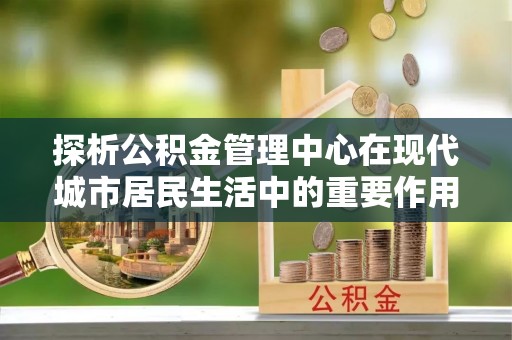 全椒探析公积金管理中心在现代城市居民生活中的重要作用
