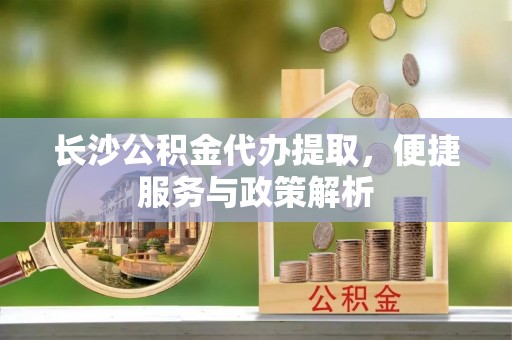 全椒长沙公积金代办提取，便捷服务与政策解析