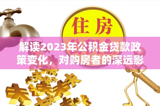 全椒解读2023年公积金贷款政策变化，对购房者的深远影响
