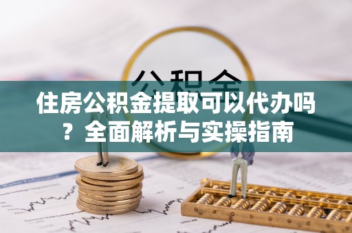 全椒住房公积金提取可以代办吗？全面解析与实操指南