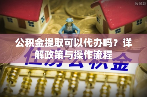 全椒公积金提取可以代办吗？详解政策与操作流程