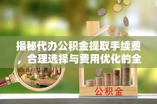 全椒揭秘代办公积金提取手续费，合理选择与费用优化的全面解析