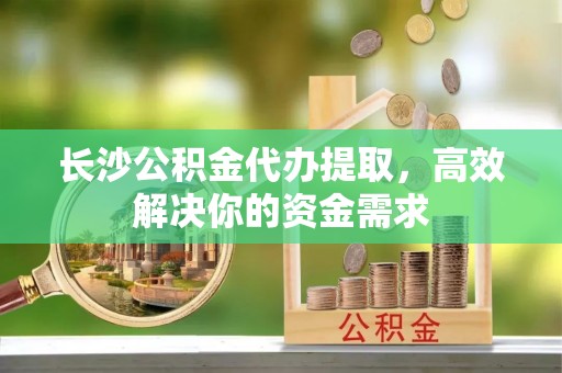 全椒长沙公积金代办提取，高效解决你的资金需求