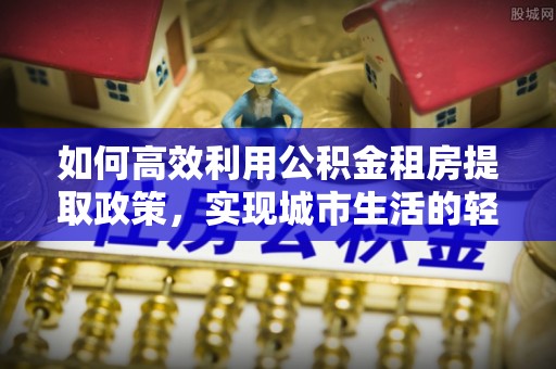 全椒如何高效利用公积金租房提取政策，实现城市生活的轻松负担