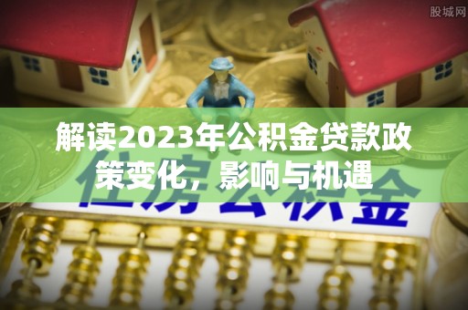 全椒解读2023年公积金贷款政策变化，影响与机遇