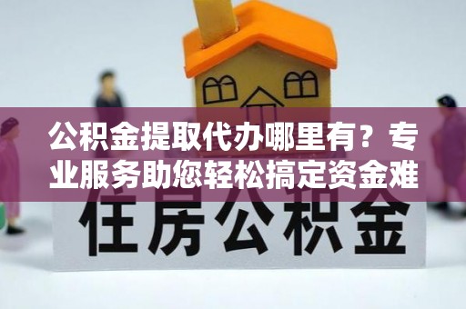 全椒公积金提取代办哪里有？专业服务助您轻松搞定资金难题