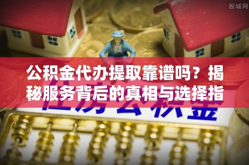 全椒公积金代办提取靠谱吗？揭秘服务背后的真相与选择指南