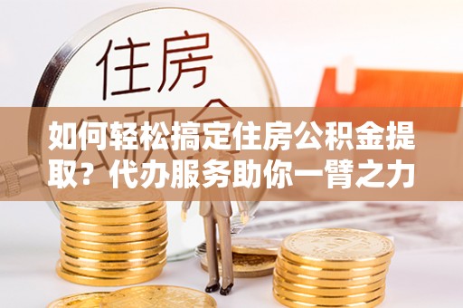 全椒如何轻松搞定住房公积金提取？代办服务助你一臂之力