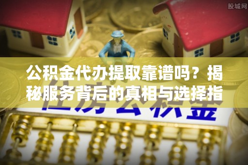 全椒公积金代办提取靠谱吗？揭秘服务背后的真相与选择指南