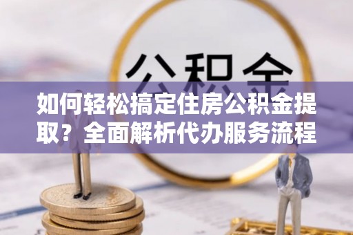 全椒如何轻松搞定住房公积金提取？全面解析代办服务流程与优势