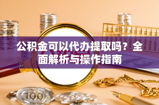 全椒公积金可以代办提取吗？全面解析与操作指南