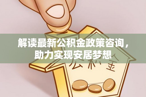 全椒解读最新公积金政策咨询，助力实现安居梦想