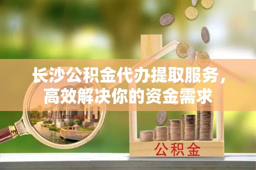 全椒长沙公积金代办提取服务，高效解决你的资金需求