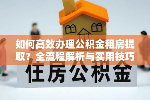 全椒如何高效办理公积金租房提取？全流程解析与实用技巧