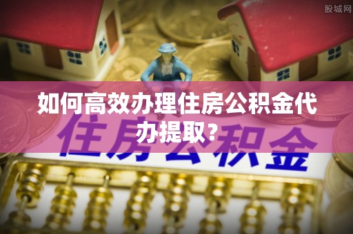 全椒如何高效办理住房公积金代办提取？