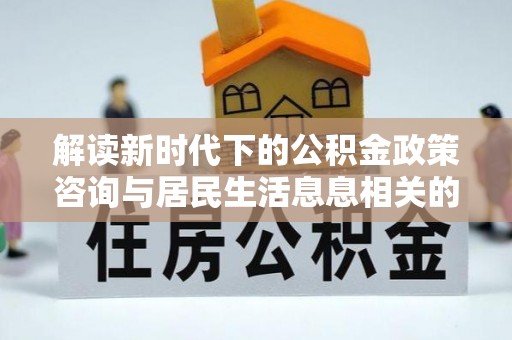 全椒解读新时代下的公积金政策咨询与居民生活息息相关的变化