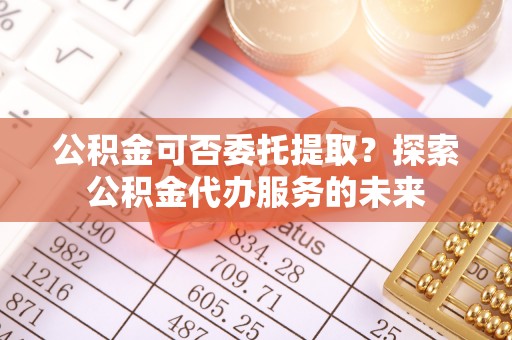 全椒公积金可否委托提取？探索公积金代办服务的未来
