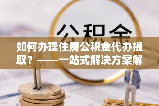 全椒如何办理住房公积金代办提取？——一站式解决方案解析