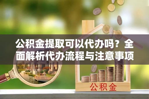 全椒公积金提取可以代办吗？全面解析代办流程与注意事项